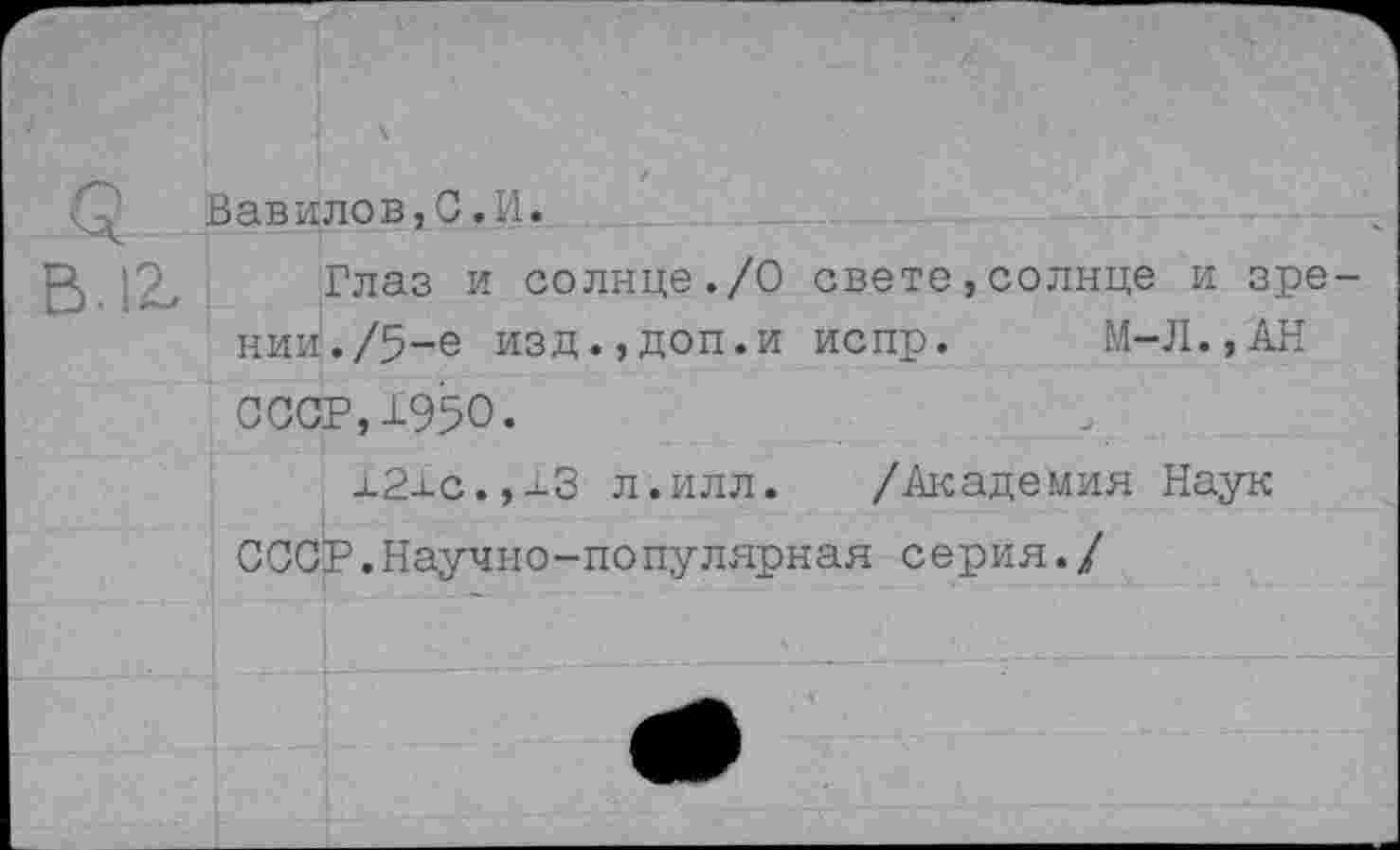 ﻿Вавилов,С.И.
Глаз и солице./О свете,солнце и зрении. /5-е изд.,доп.и испр. М-Л.,АН СССР,±950.
±2±с.,±3 л.илл. /Академия Наук СССР.Научно-популярная серия./